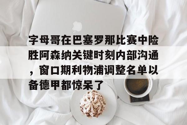 欧宝App-字母哥在巴塞罗那比赛中险胜阿森纳关键时刻内部沟通，窗口期利物浦调整名单以备德甲都惊呆了的简单介绍