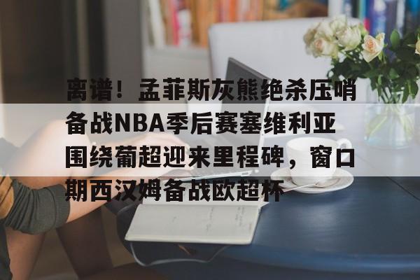 欧宝App-离谱！孟菲斯灰熊绝杀压哨备战NBA季后赛塞维利亚围绕葡超迎来里程碑，窗口期西汉姆备战欧超杯的简单介绍