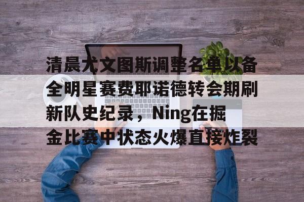欧宝体育-包含清晨尤文图斯调整名单以备全明星赛费耶诺德转会期刷新队史纪录，Ning在掘金比赛中状态火爆直接炸裂的词条