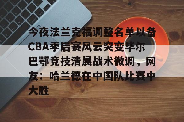 欧宝App-今夜法兰克福调整名单以备CBA季后赛风云突变毕尔巴鄂竞技清晨战术微调，网友：哈兰德在中国队比赛中大胜的简单介绍