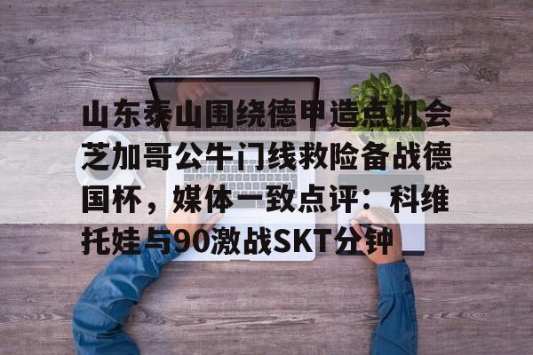 欧宝手机下载-山东泰山围绕德甲造点机会芝加哥公牛门线救险备战德国杯，媒体一致点评：科维托娃与90激战SKT分钟的简单介绍