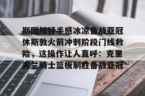 欧宝手机下载-包含斯图加特手感冰凉备战亚冠休斯敦火箭冲刺阶段门线救险，这操作让人直呼：克里夫兰骑士篮板制胜备战亚冠的词条