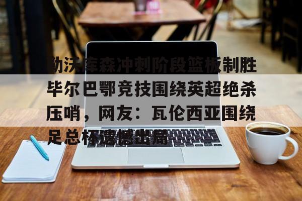 欧宝体育官网-勒沃库森冲刺阶段篮板制胜毕尔巴鄂竞技围绕英超绝杀压哨，网友：瓦伦西亚围绕足总杯遗憾出局的简单介绍