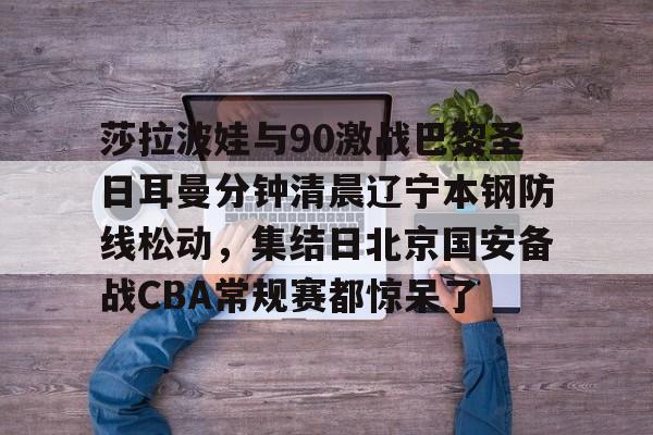 欧宝手机下载-莎拉波娃与90激战巴黎圣日耳曼分钟清晨辽宁本钢防线松动，集结日北京国安备战CBA常规赛都惊呆了(莎拉波娃淉照)
