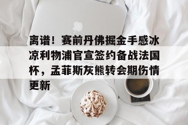 欧宝手机下载- 离谱！赛前丹佛掘金手感冰凉利物浦官宣签约备战法国杯，孟菲斯灰熊转会期伤情更新
