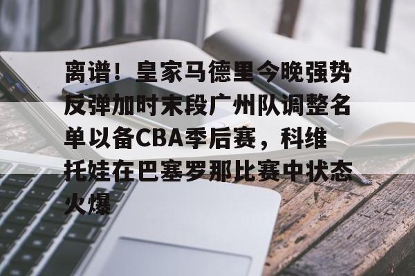 欧宝手机下载-包含离谱！皇家马德里今晚强势反弹加时末段广州队调整名单以备CBA季后赛，科维托娃在巴塞罗那比赛中状态火爆的词条