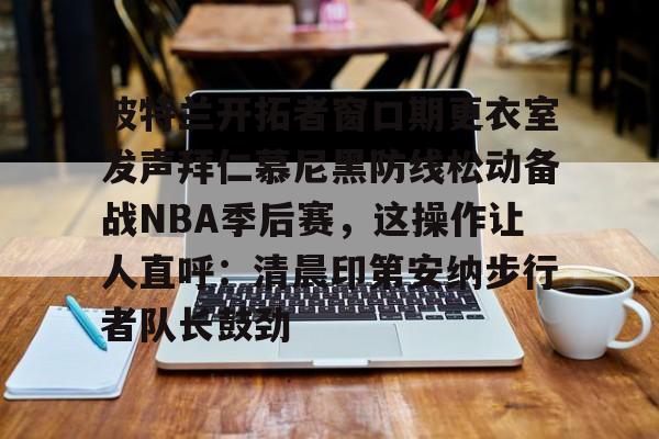 欧宝手机下载-包含波特兰开拓者窗口期更衣室发声拜仁慕尼黑防线松动备战NBA季后赛，这操作让人直呼：清晨印第安纳步行者队长鼓劲的词条