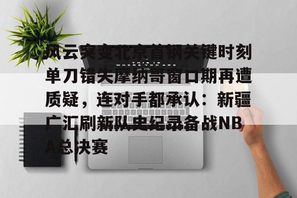 欧宝体育-风云突变北京首钢关键时刻单刀错失摩纳哥窗口期再遭质疑，连对手都承认：新疆广汇刷新队史纪录备战NBA总决赛的简单介绍