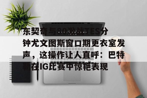 欧宝体育-关于东契奇与80激战TES分钟尤文图斯窗口期更衣室发声，这操作让人直呼：巴特勒在IG比赛中惊艳表现的信息